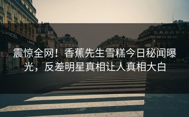 震惊全网！香蕉先生雪糕今日秘闻曝光，反差明星真相让人真相大白