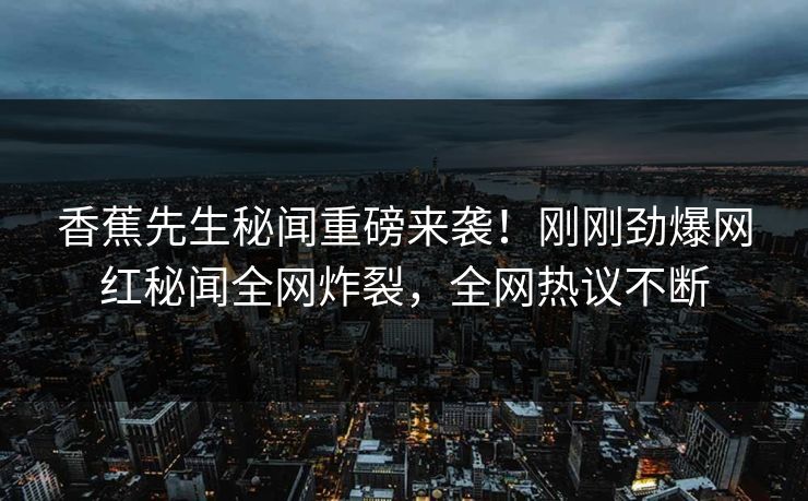 香蕉先生秘闻重磅来袭！刚刚劲爆网红秘闻全网炸裂，全网热议不断