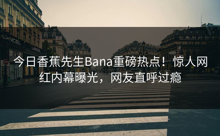 今日香蕉先生Bana重磅热点！惊人网红内幕曝光，网友直呼过瘾