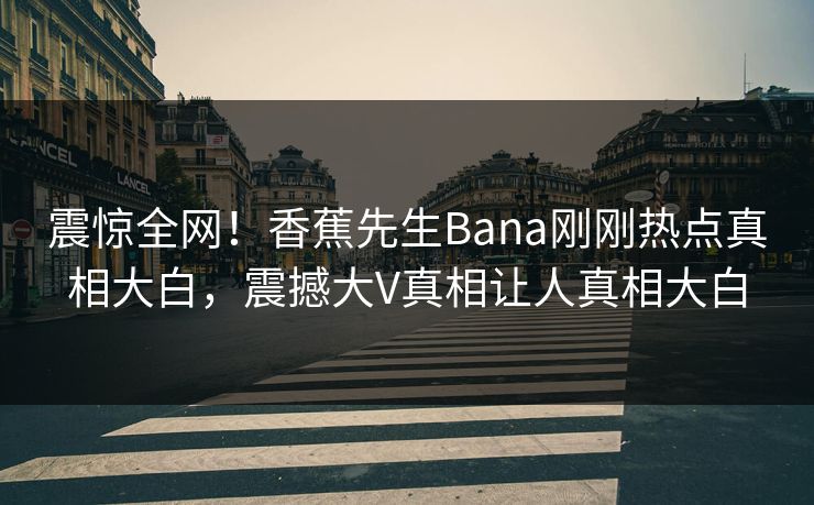 震惊全网！香蕉先生Bana刚刚热点真相大白，震撼大V真相让人真相大白