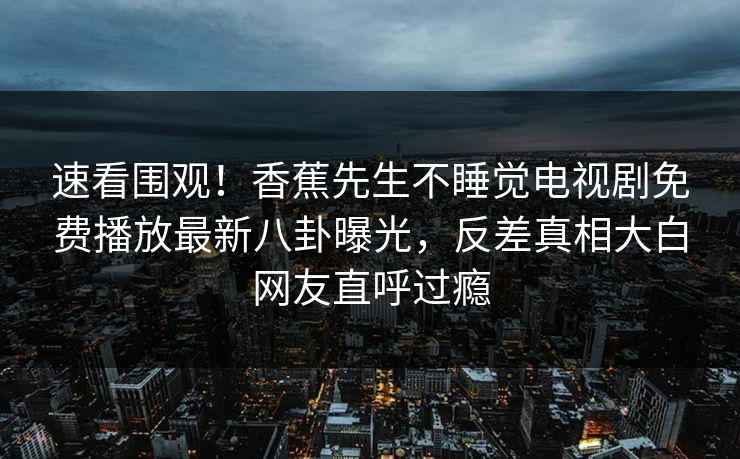 速看围观！香蕉先生不睡觉电视剧免费播放最新八卦曝光，反差真相大白网友直呼过瘾