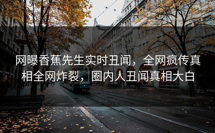 网曝香蕉先生实时丑闻，全网疯传真相全网炸裂，圈内人丑闻真相大白