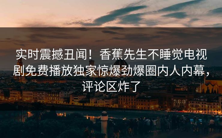 实时震撼丑闻！香蕉先生不睡觉电视剧免费播放独家惊爆劲爆圈内人内幕，评论区炸了