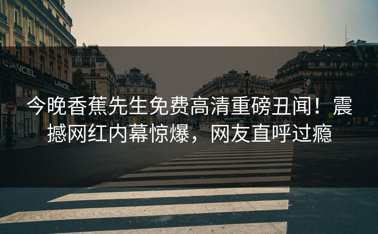 今晚香蕉先生免费高清重磅丑闻！震撼网红内幕惊爆，网友直呼过瘾