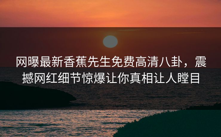网曝最新香蕉先生免费高清八卦，震撼网红细节惊爆让你真相让人瞠目