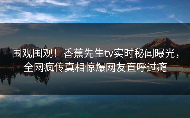 围观围观！香蕉先生tv实时秘闻曝光，全网疯传真相惊爆网友直呼过瘾