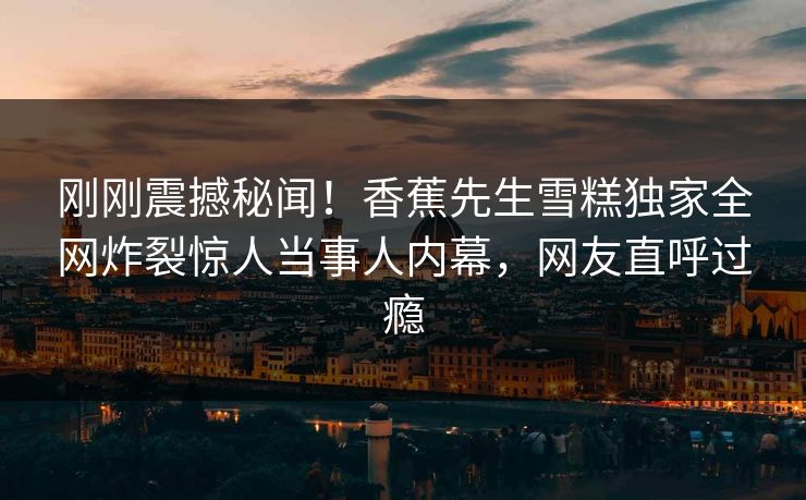 刚刚震撼秘闻！香蕉先生雪糕独家全网炸裂惊人当事人内幕，网友直呼过瘾  第1张