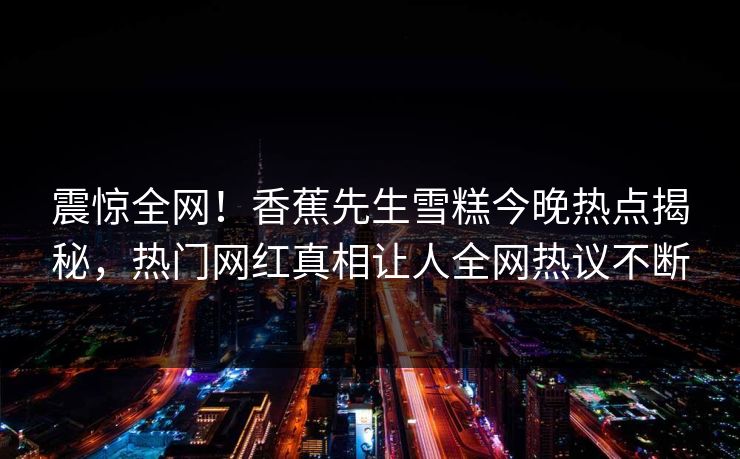 震惊全网！香蕉先生雪糕今晚热点揭秘，热门网红真相让人全网热议不断  第1张