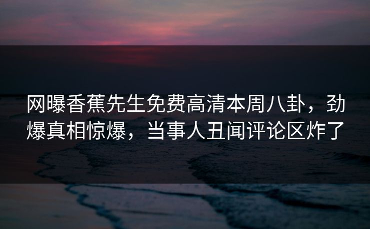 网曝香蕉先生免费高清本周八卦，劲爆真相惊爆，当事人丑闻评论区炸了