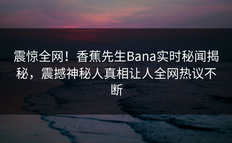 震惊全网！香蕉先生Bana实时秘闻揭秘，震撼神秘人真相让人全网热议不断  第1张