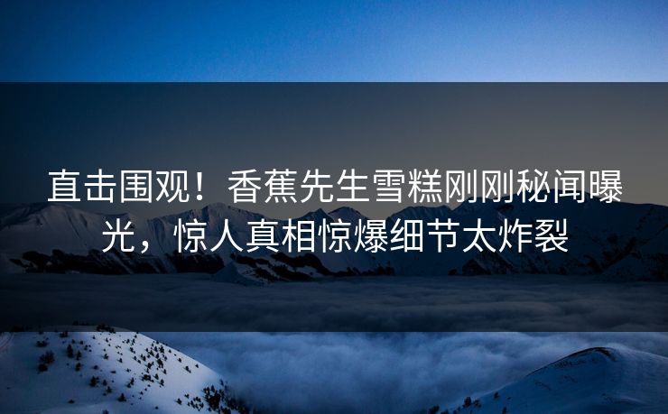 直击围观！香蕉先生雪糕刚刚秘闻曝光，惊人真相惊爆细节太炸裂  第1张