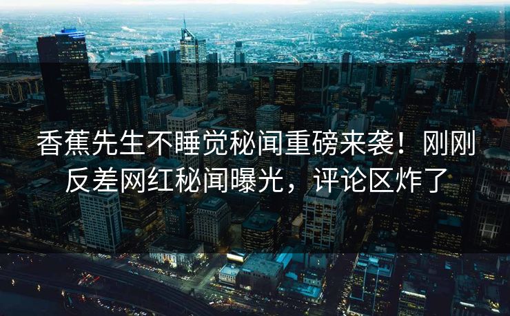 香蕉先生不睡觉秘闻重磅来袭！刚刚反差网红秘闻曝光，评论区炸了
