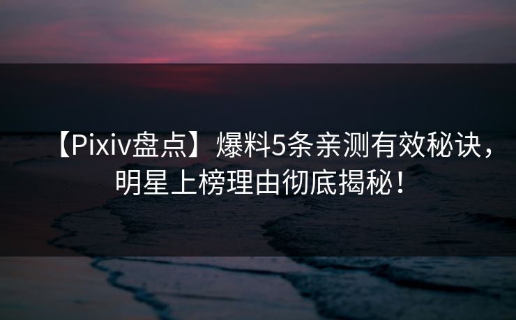 【Pixiv盘点】爆料5条亲测有效秘诀，明星上榜理由彻底揭秘！  第1张