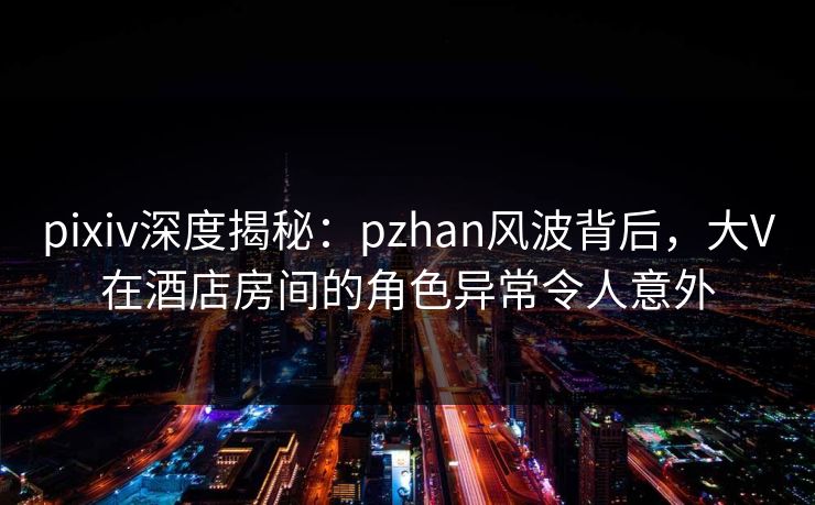 pixiv深度揭秘：pzhan风波背后，大V在酒店房间的角色异常令人意外  第1张