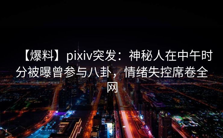 【爆料】pixiv突发：神秘人在中午时分被曝曾参与八卦，情绪失控席卷全网  第1张
