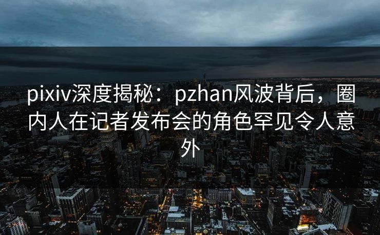 pixiv深度揭秘：pzhan风波背后，圈内人在记者发布会的角色罕见令人意外