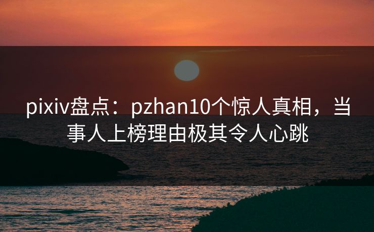 pixiv盘点：pzhan10个惊人真相，当事人上榜理由极其令人心跳