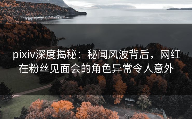 pixiv深度揭秘：秘闻风波背后，网红在粉丝见面会的角色异常令人意外