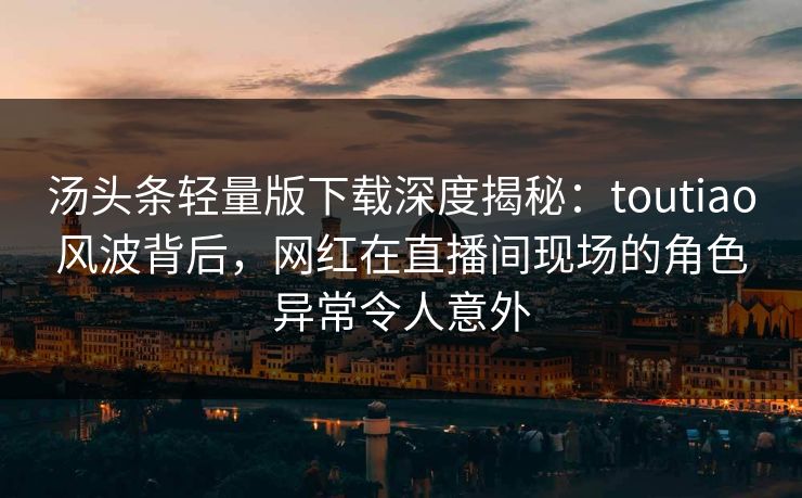 汤头条轻量版下载深度揭秘：toutiao风波背后，网红在直播间现场的角色异常令人意外