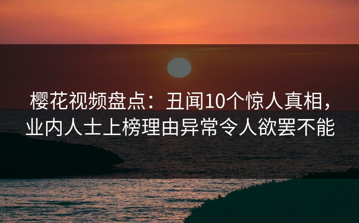 樱花视频盘点：丑闻10个惊人真相，业内人士上榜理由异常令人欲罢不能