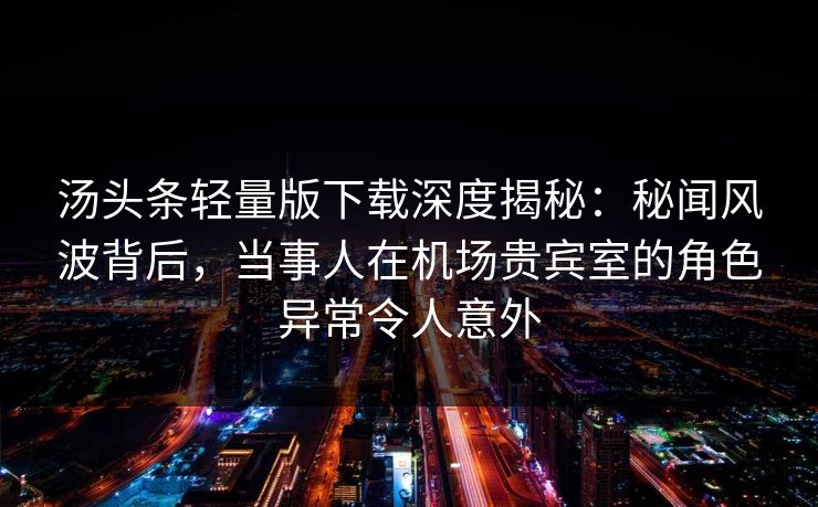 汤头条轻量版下载深度揭秘：秘闻风波背后，当事人在机场贵宾室的角色异常令人意外