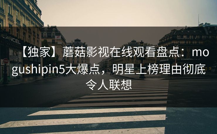 【独家】蘑菇影视在线观看盘点：mogushipin5大爆点，明星上榜理由彻底令人联想