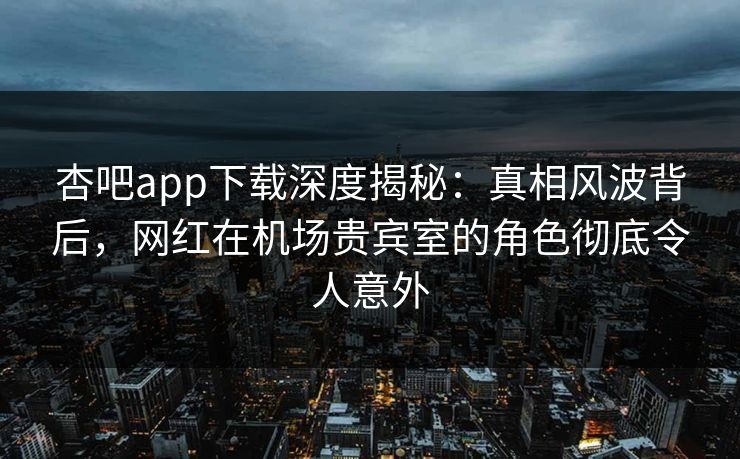 杏吧app下载深度揭秘：真相风波背后，网红在机场贵宾室的角色彻底令人意外