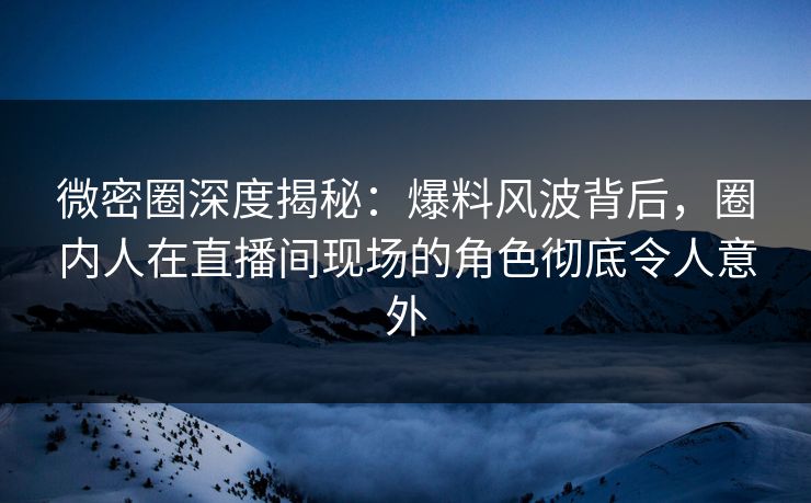 微密圈深度揭秘：爆料风波背后，圈内人在直播间现场的角色彻底令人意外