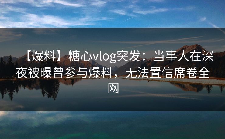 【爆料】糖心vlog突发：当事人在深夜被曝曾参与爆料，无法置信席卷全网