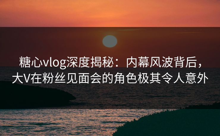 糖心vlog深度揭秘：内幕风波背后，大V在粉丝见面会的角色极其令人意外