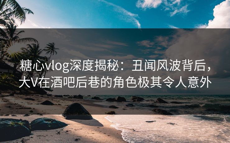 糖心vlog深度揭秘：丑闻风波背后，大V在酒吧后巷的角色极其令人意外