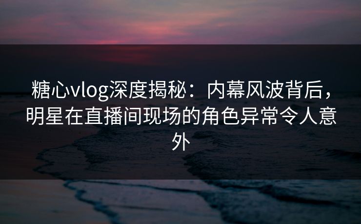 糖心vlog深度揭秘：内幕风波背后，明星在直播间现场的角色异常令人意外