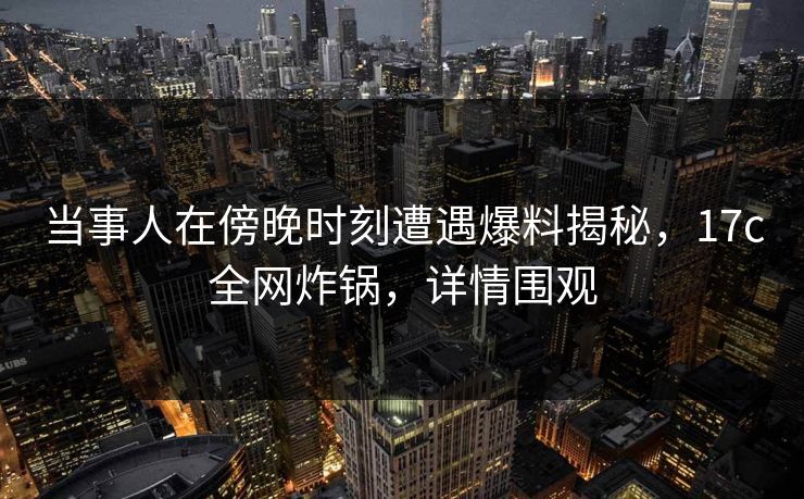 当事人在傍晚时刻遭遇爆料揭秘，17c全网炸锅，详情围观  第1张