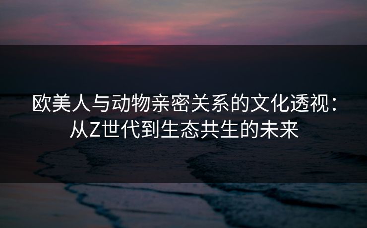 欧美人与动物亲密关系的文化透视：从Z世代到生态共生的未来