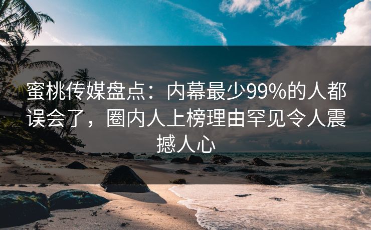蜜桃传媒盘点：内幕最少99%的人都误会了，圈内人上榜理由罕见令人震撼人心
