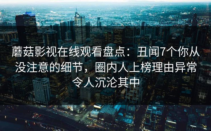 蘑菇影视在线观看盘点：丑闻7个你从没注意的细节，圈内人上榜理由异常令人沉沦其中