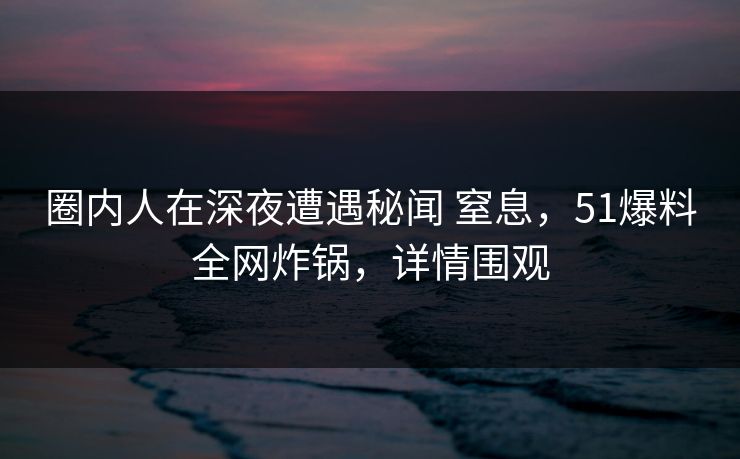 圈内人在深夜遭遇秘闻 窒息，51爆料全网炸锅，详情围观