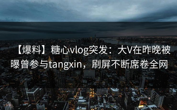 【爆料】糖心vlog突发：大V在昨晚被曝曾参与tangxin，刷屏不断席卷全网