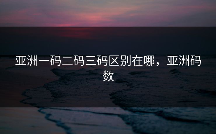 亚洲一码二码三码区别在哪，亚洲码数