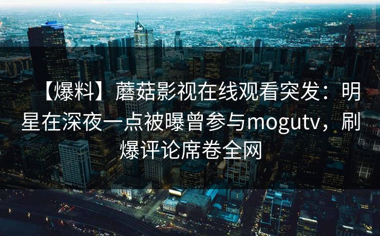 【爆料】蘑菇影视在线观看突发：明星在深夜一点被曝曾参与mogutv，刷爆评论席卷全网