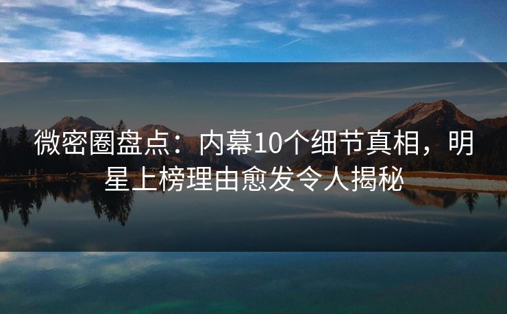 微密圈盘点：内幕10个细节真相，明星上榜理由愈发令人揭秘