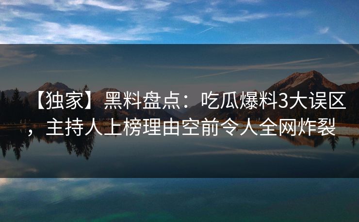 【独家】黑料盘点：吃瓜爆料3大误区，主持人上榜理由空前令人全网炸裂