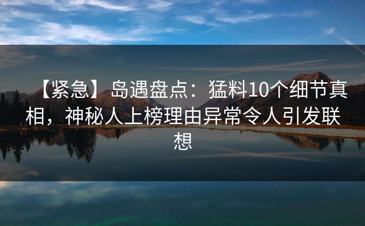 【紧急】岛遇盘点：猛料10个细节真相，神秘人上榜理由异常令人引发联想