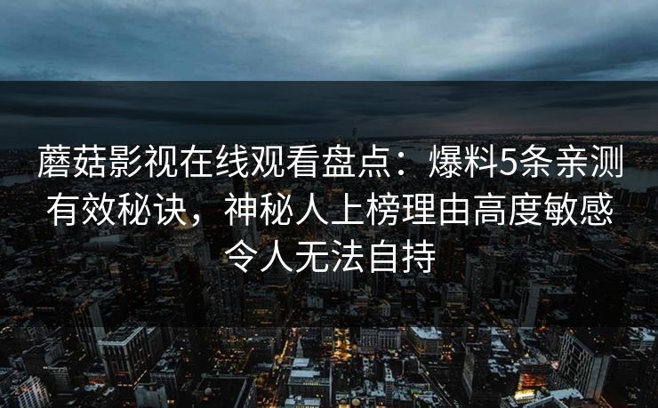 蘑菇影视在线观看盘点：爆料5条亲测有效秘诀，神秘人上榜理由高度敏感令人无法自持  第1张