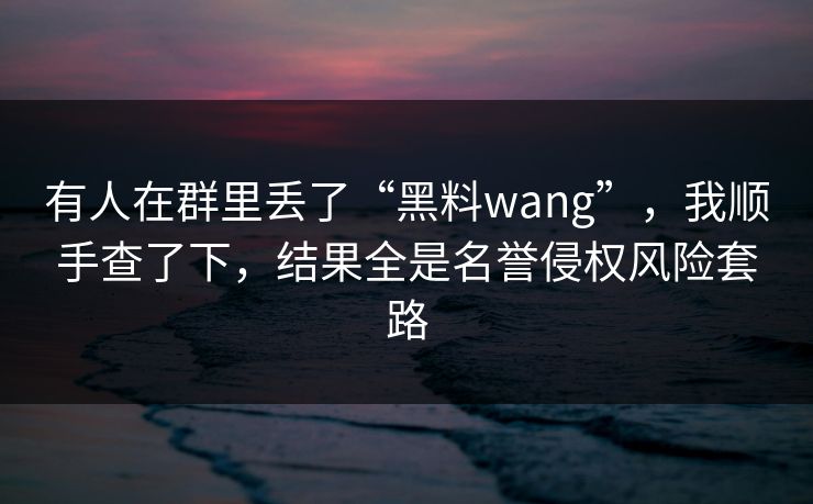 有人在群里丢了“黑料wang”,我顺手查了下,结果全是名誉侵权风险套路