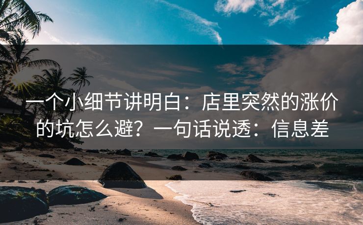 一个小细节讲明白:店里突然的涨价的坑怎么避?一句话说透:信息差