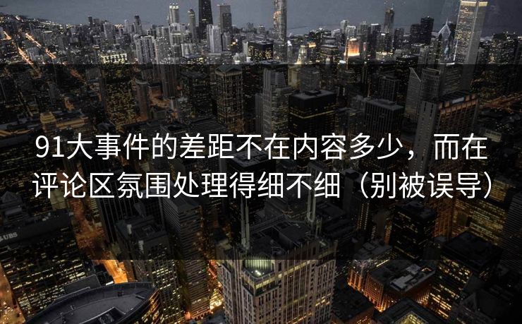 91大事件的差距不在内容多少,而在评论区氛围处理得细不细(别被误导)