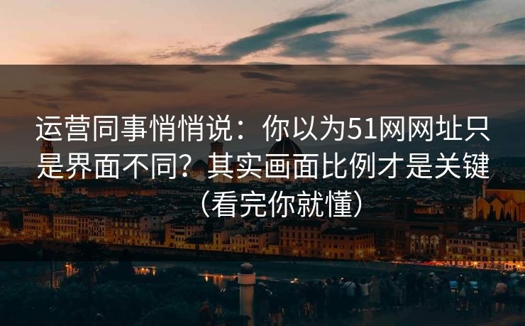 运营同事悄悄说：你以为51网网址只是界面不同？其实画面比例才是关键（看完你就懂）