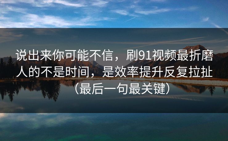 说出来你可能不信，刷91视频最折磨人的不是时间，是效率提升反复拉扯（最后一句最关键）